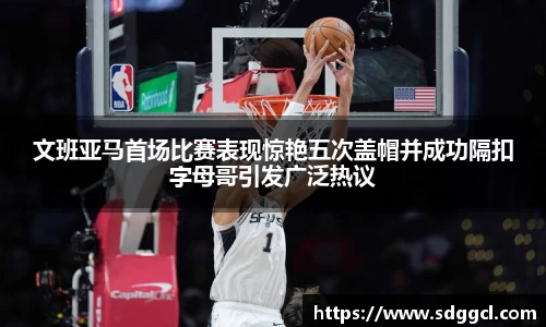 文班亚马首场比赛表现惊艳五次盖帽并成功隔扣字母哥引发广泛热议